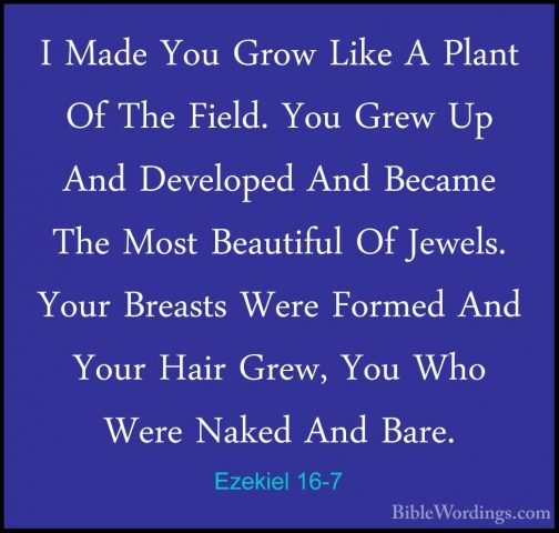 Ezekiel 16-7 - I Made You Grow Like A Plant Of The Field. You GreI Made You Grow Like A Plant Of The Field. You Grew Up And Developed And Became The Most Beautiful Of Jewels. Your Breasts Were Formed And Your Hair Grew, You Who Were Naked And Bare. 
