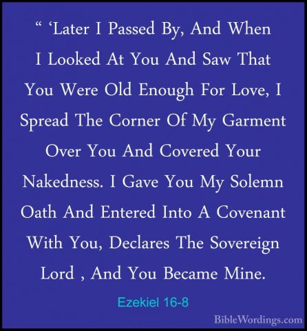 Ezekiel 16-8 - " 'Later I Passed By, And When I Looked At You And" 'Later I Passed By, And When I Looked At You And Saw That You Were Old Enough For Love, I Spread The Corner Of My Garment Over You And Covered Your Nakedness. I Gave You My Solemn Oath And Entered Into A Covenant With You, Declares The Sovereign Lord , And You Became Mine. 