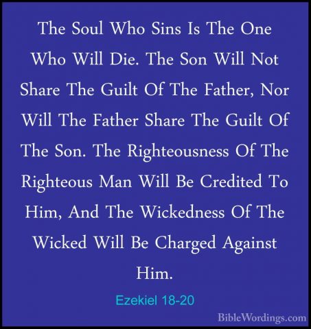 Ezekiel 18-20 - The Soul Who Sins Is The One Who Will Die. The SoThe Soul Who Sins Is The One Who Will Die. The Son Will Not Share The Guilt Of The Father, Nor Will The Father Share The Guilt Of The Son. The Righteousness Of The Righteous Man Will Be Credited To Him, And The Wickedness Of The Wicked Will Be Charged Against Him. 