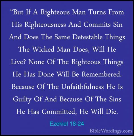 Ezekiel 18-24 - "But If A Righteous Man Turns From His Righteousn"But If A Righteous Man Turns From His Righteousness And Commits Sin And Does The Same Detestable Things The Wicked Man Does, Will He Live? None Of The Righteous Things He Has Done Will Be Remembered. Because Of The Unfaithfulness He Is Guilty Of And Because Of The Sins He Has Committed, He Will Die. 