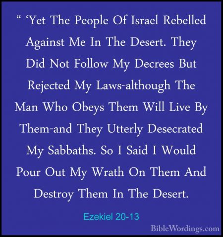 Ezekiel 20-13 - " 'Yet The People Of Israel Rebelled Against Me I" 'Yet The People Of Israel Rebelled Against Me In The Desert. They Did Not Follow My Decrees But Rejected My Laws-although The Man Who Obeys Them Will Live By Them-and They Utterly Desecrated My Sabbaths. So I Said I Would Pour Out My Wrath On Them And Destroy Them In The Desert. 
