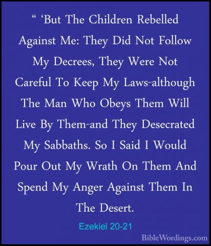 Ezekiel 20-21 - " 'But The Children Rebelled Against Me: They Did" 'But The Children Rebelled Against Me: They Did Not Follow My Decrees, They Were Not Careful To Keep My Laws-although The Man Who Obeys Them Will Live By Them-and They Desecrated My Sabbaths. So I Said I Would Pour Out My Wrath On Them And Spend My Anger Against Them In The Desert. 
