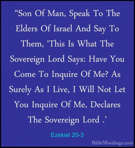 Ezekiel 20-3 - "Son Of Man, Speak To The Elders Of Israel And Say"Son Of Man, Speak To The Elders Of Israel And Say To Them, 'This Is What The Sovereign Lord Says: Have You Come To Inquire Of Me? As Surely As I Live, I Will Not Let You Inquire Of Me, Declares The Sovereign Lord .' 