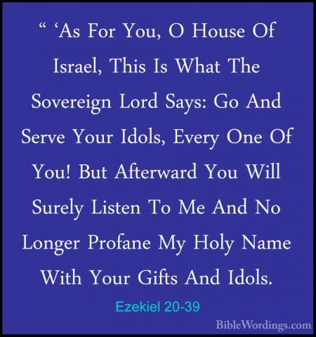 Ezekiel 20-39 - " 'As For You, O House Of Israel, This Is What Th" 'As For You, O House Of Israel, This Is What The Sovereign Lord Says: Go And Serve Your Idols, Every One Of You! But Afterward You Will Surely Listen To Me And No Longer Profane My Holy Name With Your Gifts And Idols. 