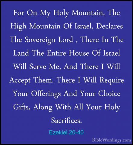 Ezekiel 20-40 - For On My Holy Mountain, The High Mountain Of IsrFor On My Holy Mountain, The High Mountain Of Israel, Declares The Sovereign Lord , There In The Land The Entire House Of Israel Will Serve Me, And There I Will Accept Them. There I Will Require Your Offerings And Your Choice Gifts, Along With All Your Holy Sacrifices. 