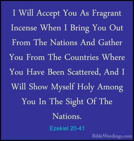 Ezekiel 20-41 - I Will Accept You As Fragrant Incense When I BrinI Will Accept You As Fragrant Incense When I Bring You Out From The Nations And Gather You From The Countries Where You Have Been Scattered, And I Will Show Myself Holy Among You In The Sight Of The Nations. 