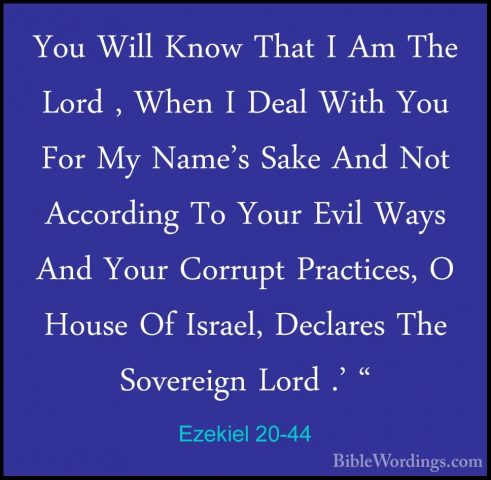 Ezekiel 20-44 - You Will Know That I Am The Lord , When I Deal WiYou Will Know That I Am The Lord , When I Deal With You For My Name's Sake And Not According To Your Evil Ways And Your Corrupt Practices, O House Of Israel, Declares The Sovereign Lord .' " 