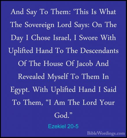 Ezekiel 20-5 - And Say To Them: 'This Is What The Sovereign LordAnd Say To Them: 'This Is What The Sovereign Lord Says: On The Day I Chose Israel, I Swore With Uplifted Hand To The Descendants Of The House Of Jacob And Revealed Myself To Them In Egypt. With Uplifted Hand I Said To Them, "I Am The Lord Your God." 