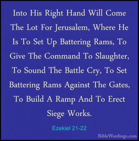 Ezekiel 21-22 - Into His Right Hand Will Come The Lot For JerusalInto His Right Hand Will Come The Lot For Jerusalem, Where He Is To Set Up Battering Rams, To Give The Command To Slaughter, To Sound The Battle Cry, To Set Battering Rams Against The Gates, To Build A Ramp And To Erect Siege Works. 