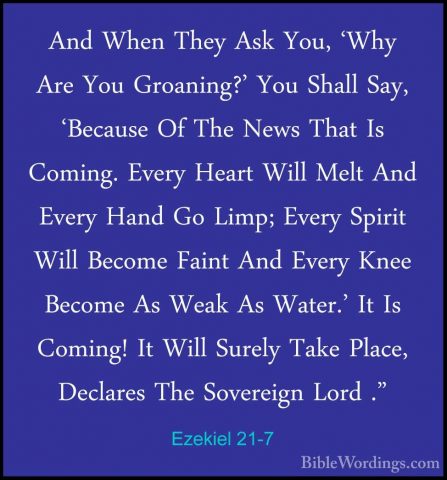 Ezekiel 21-7 - And When They Ask You, 'Why Are You Groaning?' YouAnd When They Ask You, 'Why Are You Groaning?' You Shall Say, 'Because Of The News That Is Coming. Every Heart Will Melt And Every Hand Go Limp; Every Spirit Will Become Faint And Every Knee Become As Weak As Water.' It Is Coming! It Will Surely Take Place, Declares The Sovereign Lord ." 