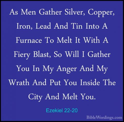 Ezekiel 22-20 - As Men Gather Silver, Copper, Iron, Lead And TinAs Men Gather Silver, Copper, Iron, Lead And Tin Into A Furnace To Melt It With A Fiery Blast, So Will I Gather You In My Anger And My Wrath And Put You Inside The City And Melt You. 