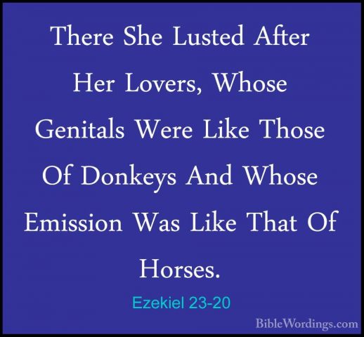 Ezekiel 23-20 - There She Lusted After Her Lovers, Whose GenitalsThere She Lusted After Her Lovers, Whose Genitals Were Like Those Of Donkeys And Whose Emission Was Like That Of Horses. 