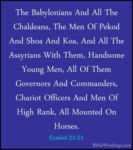 Ezekiel 23-23 - The Babylonians And All The Chaldeans, The Men OfThe Babylonians And All The Chaldeans, The Men Of Pekod And Shoa And Koa, And All The Assyrians With Them, Handsome Young Men, All Of Them Governors And Commanders, Chariot Officers And Men Of High Rank, All Mounted On Horses. 