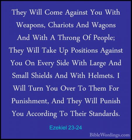 Ezekiel 23-24 - They Will Come Against You With Weapons, ChariotsThey Will Come Against You With Weapons, Chariots And Wagons And With A Throng Of People; They Will Take Up Positions Against You On Every Side With Large And Small Shields And With Helmets. I Will Turn You Over To Them For Punishment, And They Will Punish You According To Their Standards. 