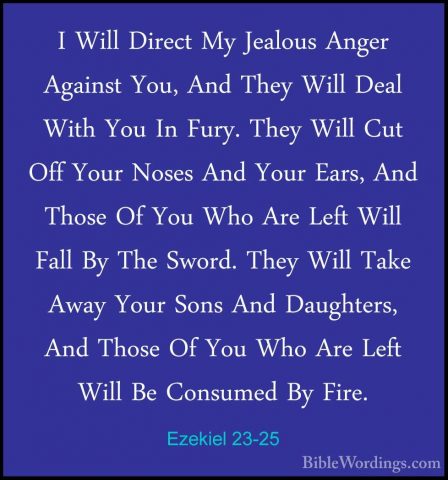 Ezekiel 23-25 - I Will Direct My Jealous Anger Against You, And TI Will Direct My Jealous Anger Against You, And They Will Deal With You In Fury. They Will Cut Off Your Noses And Your Ears, And Those Of You Who Are Left Will Fall By The Sword. They Will Take Away Your Sons And Daughters, And Those Of You Who Are Left Will Be Consumed By Fire. 
