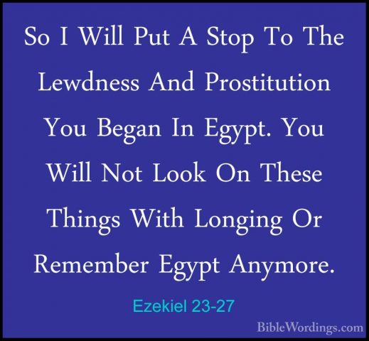 Ezekiel 23-27 - So I Will Put A Stop To The Lewdness And ProstituSo I Will Put A Stop To The Lewdness And Prostitution You Began In Egypt. You Will Not Look On These Things With Longing Or Remember Egypt Anymore. 