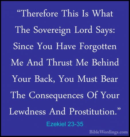 Ezekiel 23-35 - "Therefore This Is What The Sovereign Lord Says:"Therefore This Is What The Sovereign Lord Says: Since You Have Forgotten Me And Thrust Me Behind Your Back, You Must Bear The Consequences Of Your Lewdness And Prostitution." 