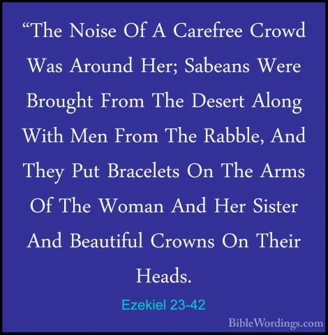 Ezekiel 23-42 - "The Noise Of A Carefree Crowd Was Around Her; Sa"The Noise Of A Carefree Crowd Was Around Her; Sabeans Were Brought From The Desert Along With Men From The Rabble, And They Put Bracelets On The Arms Of The Woman And Her Sister And Beautiful Crowns On Their Heads. 