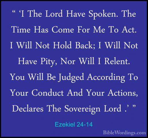 Ezekiel 24-14 - " 'I The Lord Have Spoken. The Time Has Come For" 'I The Lord Have Spoken. The Time Has Come For Me To Act. I Will Not Hold Back; I Will Not Have Pity, Nor Will I Relent. You Will Be Judged According To Your Conduct And Your Actions, Declares The Sovereign Lord .' " 