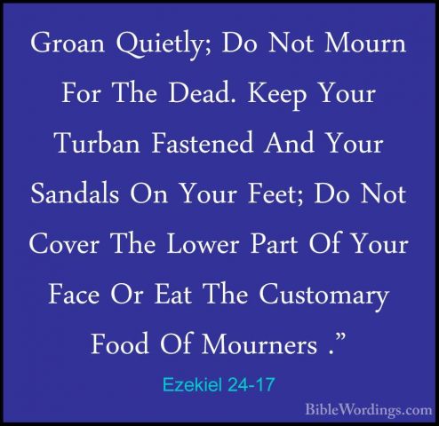 Ezekiel 24-17 - Groan Quietly; Do Not Mourn For The Dead. Keep YoGroan Quietly; Do Not Mourn For The Dead. Keep Your Turban Fastened And Your Sandals On Your Feet; Do Not Cover The Lower Part Of Your Face Or Eat The Customary Food Of Mourners ." 
