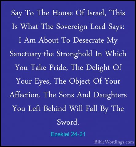 Ezekiel 24-21 - Say To The House Of Israel, 'This Is What The SovSay To The House Of Israel, 'This Is What The Sovereign Lord Says: I Am About To Desecrate My Sanctuary-the Stronghold In Which You Take Pride, The Delight Of Your Eyes, The Object Of Your Affection. The Sons And Daughters You Left Behind Will Fall By The Sword. 