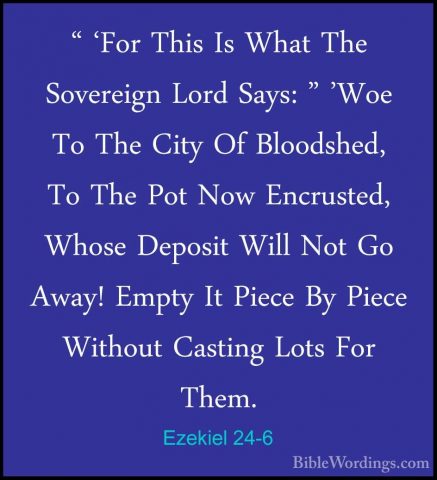 Ezekiel 24-6 - " 'For This Is What The Sovereign Lord Says: " 'Wo" 'For This Is What The Sovereign Lord Says: " 'Woe To The City Of Bloodshed, To The Pot Now Encrusted, Whose Deposit Will Not Go Away! Empty It Piece By Piece Without Casting Lots For Them. 
