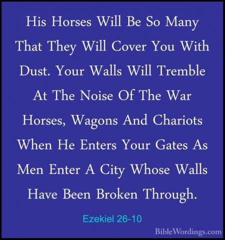 Ezekiel 26-10 - His Horses Will Be So Many That They Will Cover YHis Horses Will Be So Many That They Will Cover You With Dust. Your Walls Will Tremble At The Noise Of The War Horses, Wagons And Chariots When He Enters Your Gates As Men Enter A City Whose Walls Have Been Broken Through. 