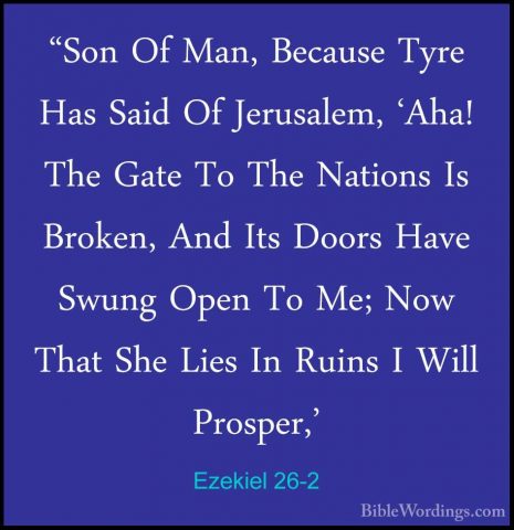 Ezekiel 26-2 - "Son Of Man, Because Tyre Has Said Of Jerusalem, '"Son Of Man, Because Tyre Has Said Of Jerusalem, 'Aha! The Gate To The Nations Is Broken, And Its Doors Have Swung Open To Me; Now That She Lies In Ruins I Will Prosper,' 