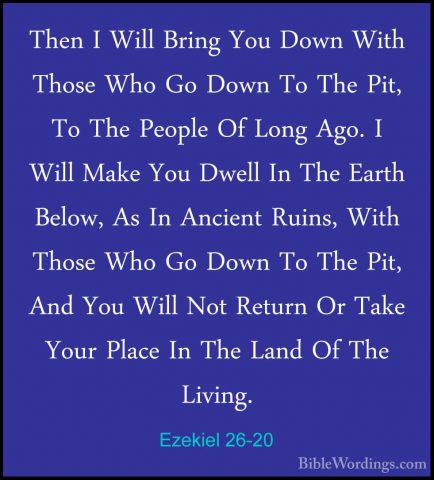 Ezekiel 26-20 - Then I Will Bring You Down With Those Who Go DownThen I Will Bring You Down With Those Who Go Down To The Pit, To The People Of Long Ago. I Will Make You Dwell In The Earth Below, As In Ancient Ruins, With Those Who Go Down To The Pit, And You Will Not Return Or Take Your Place In The Land Of The Living. 