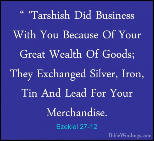 Ezekiel 27-12 - " 'Tarshish Did Business With You Because Of Your" 'Tarshish Did Business With You Because Of Your Great Wealth Of Goods; They Exchanged Silver, Iron, Tin And Lead For Your Merchandise. 
