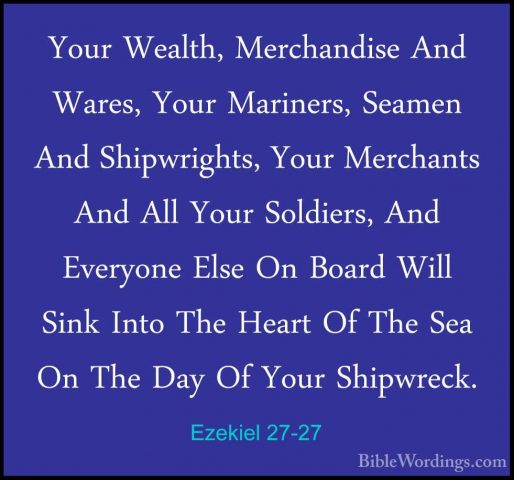 Ezekiel 27-27 - Your Wealth, Merchandise And Wares, Your MarinersYour Wealth, Merchandise And Wares, Your Mariners, Seamen And Shipwrights, Your Merchants And All Your Soldiers, And Everyone Else On Board Will Sink Into The Heart Of The Sea On The Day Of Your Shipwreck. 