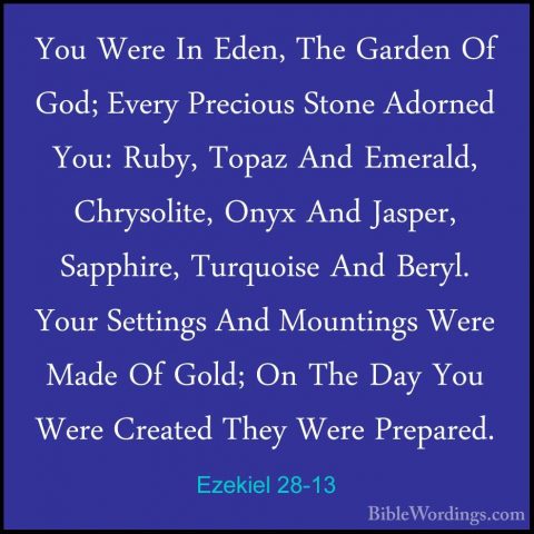 Ezekiel 28-13 - You Were In Eden, The Garden Of God; Every PrecioYou Were In Eden, The Garden Of God; Every Precious Stone Adorned You: Ruby, Topaz And Emerald, Chrysolite, Onyx And Jasper, Sapphire, Turquoise And Beryl. Your Settings And Mountings Were Made Of Gold; On The Day You Were Created They Were Prepared. 