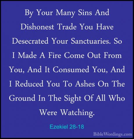 Ezekiel 28-18 - By Your Many Sins And Dishonest Trade You Have DeBy Your Many Sins And Dishonest Trade You Have Desecrated Your Sanctuaries. So I Made A Fire Come Out From You, And It Consumed You, And I Reduced You To Ashes On The Ground In The Sight Of All Who Were Watching. 
