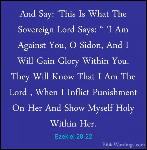 Ezekiel 28-22 - And Say: 'This Is What The Sovereign Lord Says: "And Say: 'This Is What The Sovereign Lord Says: " 'I Am Against You, O Sidon, And I Will Gain Glory Within You. They Will Know That I Am The Lord , When I Inflict Punishment On Her And Show Myself Holy Within Her. 