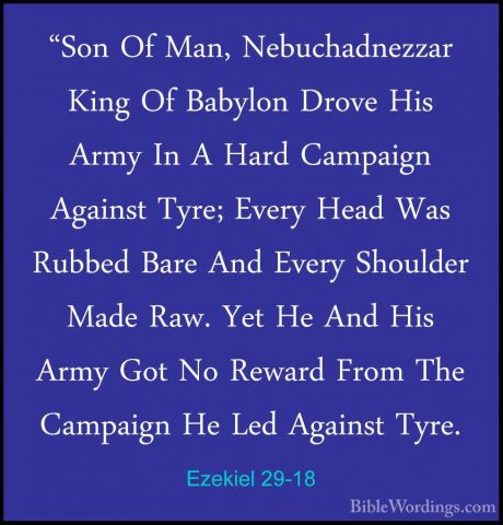 Ezekiel 29-18 - "Son Of Man, Nebuchadnezzar King Of Babylon Drove"Son Of Man, Nebuchadnezzar King Of Babylon Drove His Army In A Hard Campaign Against Tyre; Every Head Was Rubbed Bare And Every Shoulder Made Raw. Yet He And His Army Got No Reward From The Campaign He Led Against Tyre. 