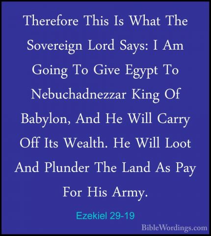 Ezekiel 29-19 - Therefore This Is What The Sovereign Lord Says: ITherefore This Is What The Sovereign Lord Says: I Am Going To Give Egypt To Nebuchadnezzar King Of Babylon, And He Will Carry Off Its Wealth. He Will Loot And Plunder The Land As Pay For His Army. 