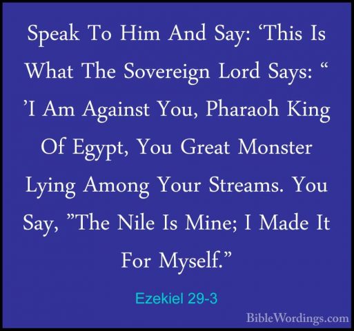 Ezekiel 29-3 - Speak To Him And Say: 'This Is What The SovereignSpeak To Him And Say: 'This Is What The Sovereign Lord Says: " 'I Am Against You, Pharaoh King Of Egypt, You Great Monster Lying Among Your Streams. You Say, "The Nile Is Mine; I Made It For Myself." 