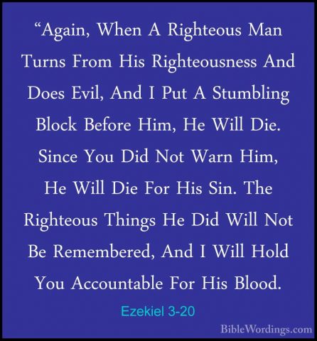 Ezekiel 3-20 - "Again, When A Righteous Man Turns From His Righte"Again, When A Righteous Man Turns From His Righteousness And Does Evil, And I Put A Stumbling Block Before Him, He Will Die. Since You Did Not Warn Him, He Will Die For His Sin. The Righteous Things He Did Will Not Be Remembered, And I Will Hold You Accountable For His Blood. 
