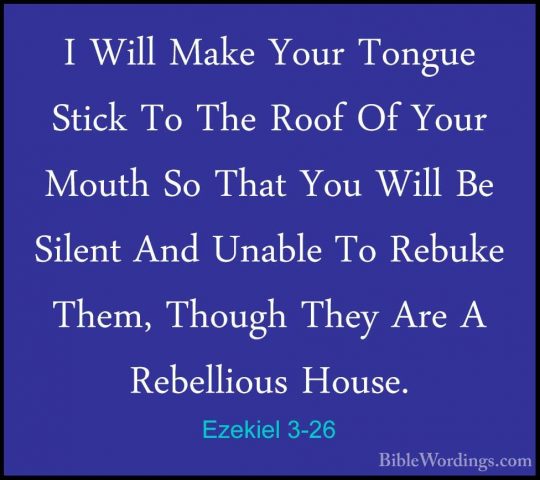 Ezekiel 3-26 - I Will Make Your Tongue Stick To The Roof Of YourI Will Make Your Tongue Stick To The Roof Of Your Mouth So That You Will Be Silent And Unable To Rebuke Them, Though They Are A Rebellious House. 