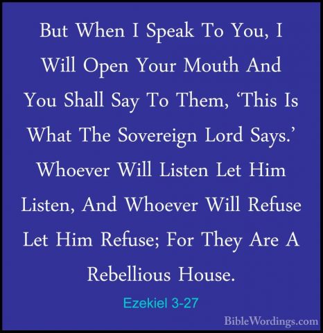 Ezekiel 3-27 - But When I Speak To You, I Will Open Your Mouth AnBut When I Speak To You, I Will Open Your Mouth And You Shall Say To Them, 'This Is What The Sovereign Lord Says.' Whoever Will Listen Let Him Listen, And Whoever Will Refuse Let Him Refuse; For They Are A Rebellious House.