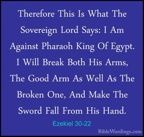 Ezekiel 30-22 - Therefore This Is What The Sovereign Lord Says: ITherefore This Is What The Sovereign Lord Says: I Am Against Pharaoh King Of Egypt. I Will Break Both His Arms, The Good Arm As Well As The Broken One, And Make The Sword Fall From His Hand. 