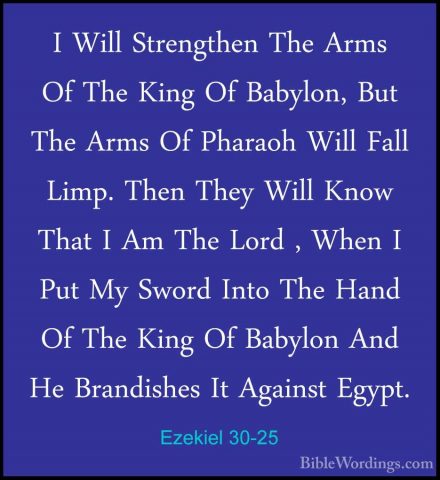 Ezekiel 30-25 - I Will Strengthen The Arms Of The King Of BabylonI Will Strengthen The Arms Of The King Of Babylon, But The Arms Of Pharaoh Will Fall Limp. Then They Will Know That I Am The Lord , When I Put My Sword Into The Hand Of The King Of Babylon And He Brandishes It Against Egypt. 