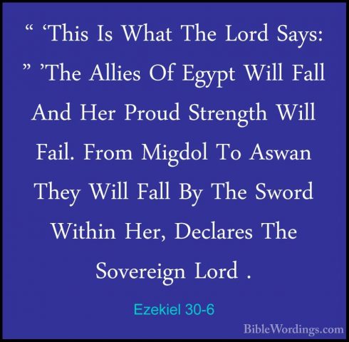 Ezekiel 30-6 - " 'This Is What The Lord Says: " 'The Allies Of Eg" 'This Is What The Lord Says: " 'The Allies Of Egypt Will Fall And Her Proud Strength Will Fail. From Migdol To Aswan They Will Fall By The Sword Within Her, Declares The Sovereign Lord . 