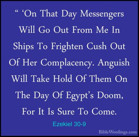 Ezekiel 30-9 - " 'On That Day Messengers Will Go Out From Me In S" 'On That Day Messengers Will Go Out From Me In Ships To Frighten Cush Out Of Her Complacency. Anguish Will Take Hold Of Them On The Day Of Egypt's Doom, For It Is Sure To Come. 