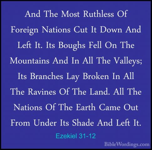 Ezekiel 31-12 - And The Most Ruthless Of Foreign Nations Cut It DAnd The Most Ruthless Of Foreign Nations Cut It Down And Left It. Its Boughs Fell On The Mountains And In All The Valleys; Its Branches Lay Broken In All The Ravines Of The Land. All The Nations Of The Earth Came Out From Under Its Shade And Left It. 