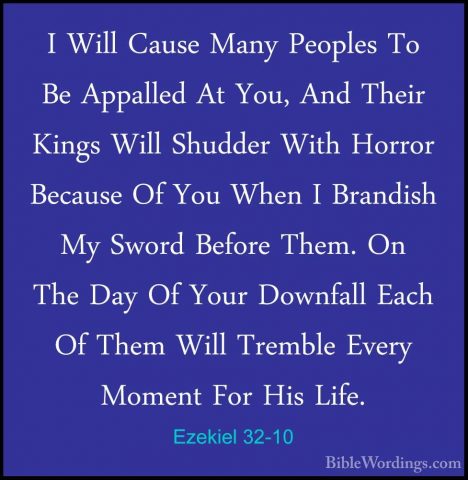 Ezekiel 32-10 - I Will Cause Many Peoples To Be Appalled At You,I Will Cause Many Peoples To Be Appalled At You, And Their Kings Will Shudder With Horror Because Of You When I Brandish My Sword Before Them. On The Day Of Your Downfall Each Of Them Will Tremble Every Moment For His Life. 