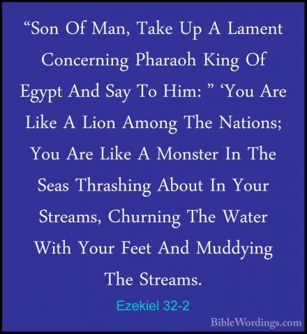 Ezekiel 32-2 - "Son Of Man, Take Up A Lament Concerning Pharaoh K"Son Of Man, Take Up A Lament Concerning Pharaoh King Of Egypt And Say To Him: " 'You Are Like A Lion Among The Nations; You Are Like A Monster In The Seas Thrashing About In Your Streams, Churning The Water With Your Feet And Muddying The Streams. 