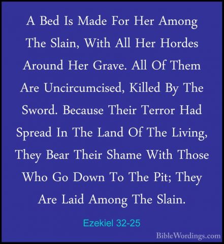 Ezekiel 32-25 - A Bed Is Made For Her Among The Slain, With All HA Bed Is Made For Her Among The Slain, With All Her Hordes Around Her Grave. All Of Them Are Uncircumcised, Killed By The Sword. Because Their Terror Had Spread In The Land Of The Living, They Bear Their Shame With Those Who Go Down To The Pit; They Are Laid Among The Slain. 