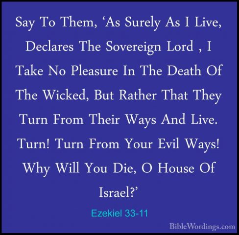 Ezekiel 33-11 - Say To Them, 'As Surely As I Live, Declares The SSay To Them, 'As Surely As I Live, Declares The Sovereign Lord , I Take No Pleasure In The Death Of The Wicked, But Rather That They Turn From Their Ways And Live. Turn! Turn From Your Evil Ways! Why Will You Die, O House Of Israel?' 