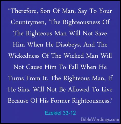 Ezekiel 33-12 - "Therefore, Son Of Man, Say To Your Countrymen, '"Therefore, Son Of Man, Say To Your Countrymen, 'The Righteousness Of The Righteous Man Will Not Save Him When He Disobeys, And The Wickedness Of The Wicked Man Will Not Cause Him To Fall When He Turns From It. The Righteous Man, If He Sins, Will Not Be Allowed To Live Because Of His Former Righteousness.' 